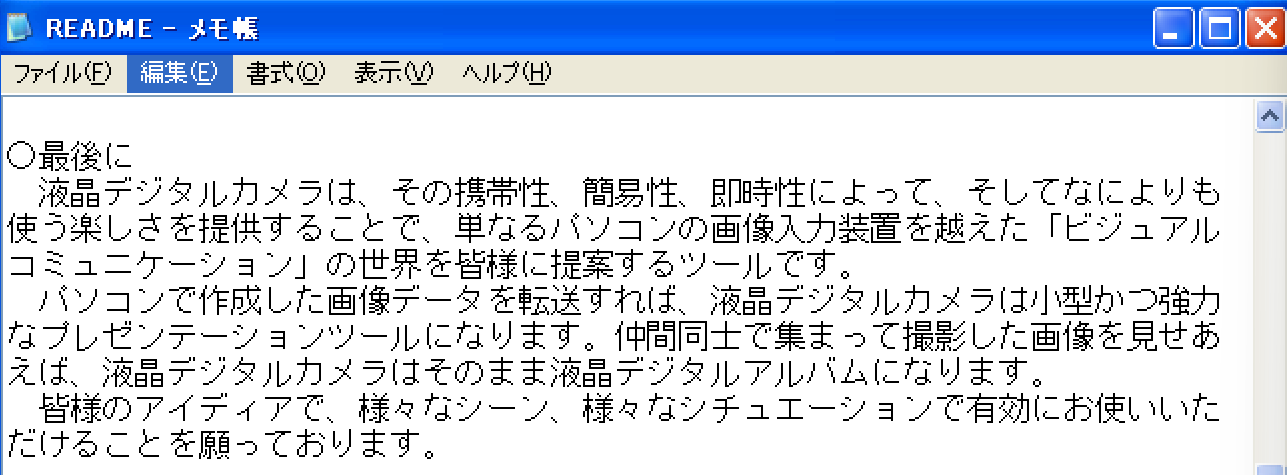 ○最後に　液晶デジタルカメラは、その携帯性、簡易性、即時性によって、そしてなによりも使う楽しを提供することで、単なるパソコンの画像入力装置を越えた「ビジュアルコミュニケーション」の世界を皆様に提案するツールです。　パソコンで作成した像データを転送すれば、液晶デジタルカメラは小型かつ強力なプレゼンテーションツールになります。仲間同士で集まって撮影した画像を見せあえば、液晶ジタルカメラはそのまま液晶デジタルアルバムになります。　皆様のアイディアで、様々なシーン、様々なシチュエーションで有効にお使いいただけることを願っております。